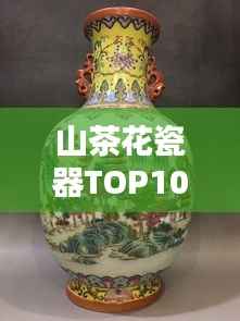 山茶花瓷器TOP10排名,绝美艺术品鉴赏